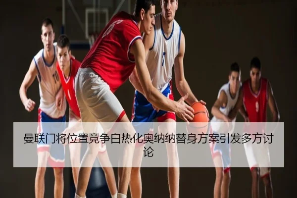 曼联门将位置竞争白热化奥纳纳替身方案引发多方讨论