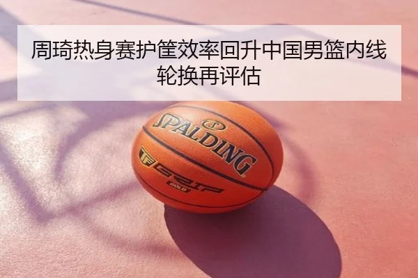 周琦热身赛护筐效率回升中国男篮内线轮换再评估