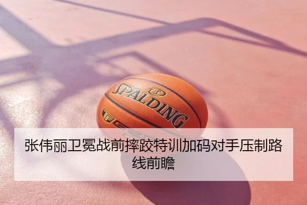 张伟丽卫冕战前摔跤特训加码对手压制路线前瞻